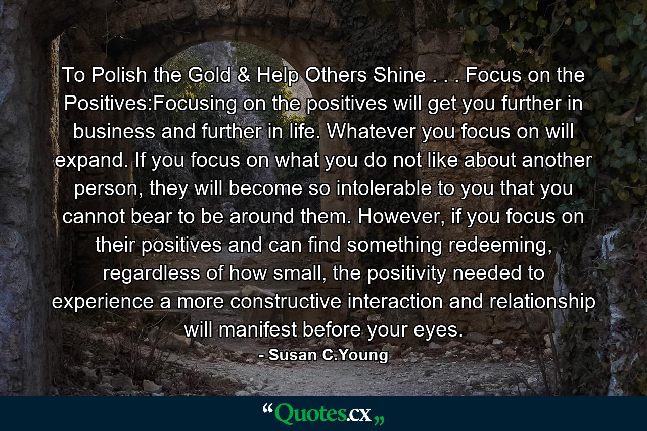 To Polish the Gold & Help Others Shine . . . Focus on the Positives:Focusing on the positives will get you further in business and further in life. Whatever you focus on will expand. If you focus on what you do not like about another person, they will become so intolerable to you that you cannot bear to be around them. However, if you focus on their positives and can find something redeeming, regardless of how small, the positivity needed to experience a more constructive interaction and relationship will manifest before your eyes. - Quote by Susan C.Young