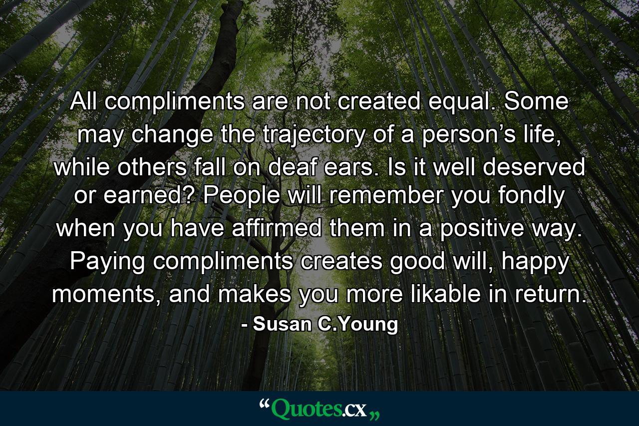 All compliments are not created equal. Some may change the trajectory of a person’s life, while others fall on deaf ears. Is it well deserved or earned? People will remember you fondly when you have affirmed them in a positive way. Paying compliments creates good will, happy moments, and makes you more likable in return. - Quote by Susan C.Young