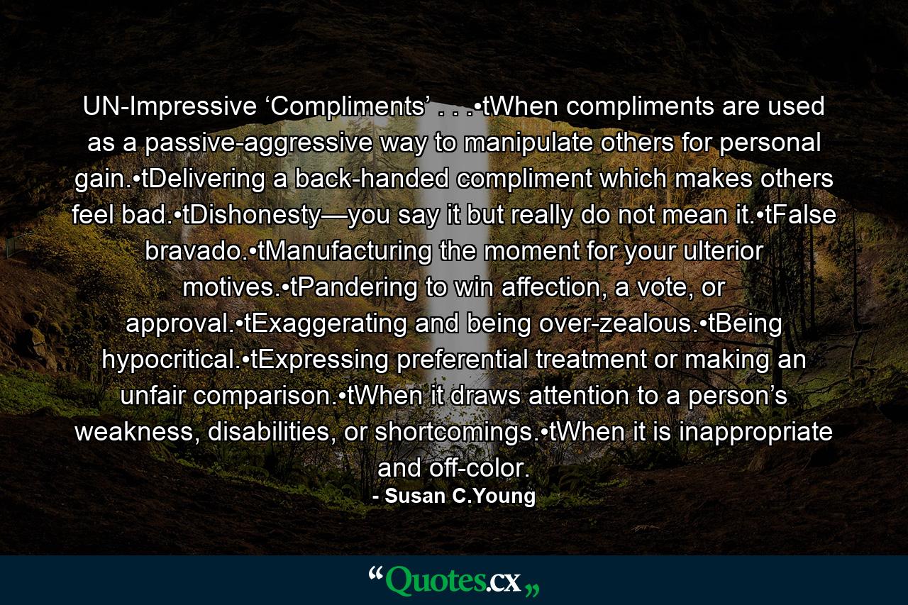 UN-Impressive ‘Compliments’ . . .•tWhen compliments are used as a passive-aggressive way to manipulate others for personal gain.•tDelivering a back-handed compliment which makes others feel bad.•tDishonesty—you say it but really do not mean it.•tFalse bravado.•tManufacturing the moment for your ulterior motives.•tPandering to win affection, a vote, or approval.•tExaggerating and being over-zealous.•tBeing hypocritical.•tExpressing preferential treatment or making an unfair comparison.•tWhen it draws attention to a person’s weakness, disabilities, or shortcomings.•tWhen it is inappropriate and off-color. - Quote by Susan C.Young