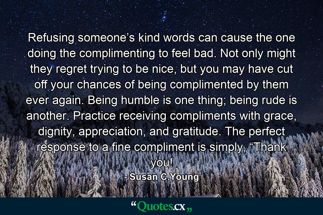 Refusing someone’s kind words can cause the one doing the complimenting to feel bad. Not only might they regret trying to be nice, but you may have cut off your chances of being complimented by them ever again. Being humble is one thing; being rude is another. Practice receiving compliments with grace, dignity, appreciation, and gratitude. The perfect response to a fine compliment is simply, “Thank you! - Quote by Susan C.Young