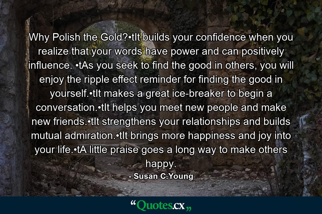 Why Polish the Gold?•tIt builds your confidence when you realize that your words have power and can positively influence. •tAs you seek to find the good in others, you will enjoy the ripple effect reminder for finding the good in yourself.•tIt makes a great ice-breaker to begin a conversation.•tIt helps you meet new people and make new friends.•tIt strengthens your relationships and builds mutual admiration.•tIt brings more happiness and joy into your life.•tA little praise goes a long way to make others happy. - Quote by Susan C.Young