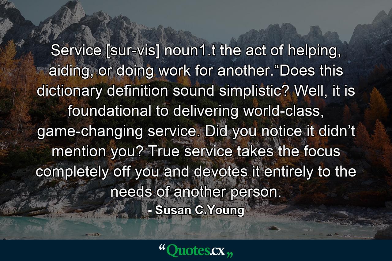 Service [sur-vis] noun1.t the act of helping, aiding, or doing work for another.“Does this dictionary definition sound simplistic? Well, it is foundational to delivering world-class, game-changing service. Did you notice it didn’t mention you? True service takes the focus completely off you and devotes it entirely to the needs of another person. - Quote by Susan C.Young