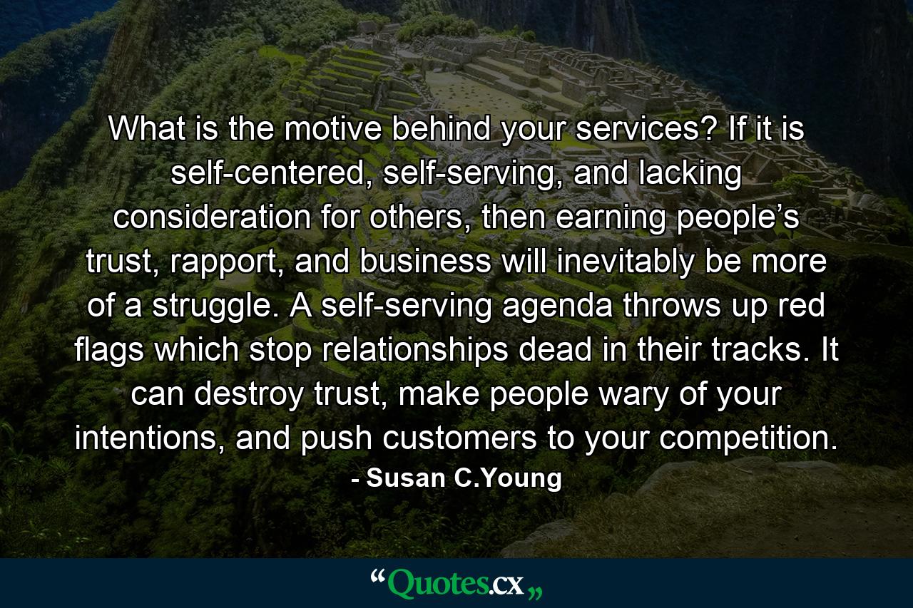 What is the motive behind your services? If it is self-centered, self-serving, and lacking consideration for others, then earning people’s trust, rapport, and business will inevitably be more of a struggle. A self-serving agenda throws up red flags which stop relationships dead in their tracks. It can destroy trust, make people wary of your intentions, and push customers to your competition. - Quote by Susan C.Young