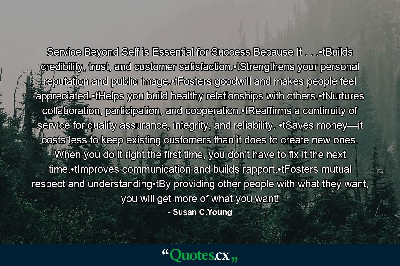 Service Beyond Self is Essential for Success Because It . . .•tBuilds credibility, trust, and customer satisfaction.•tStrengthens your personal reputation and public image.•tFosters goodwill and makes people feel appreciated.•tHelps you build healthy relationships with others.•tNurtures collaboration, participation, and cooperation.•tReaffirms a continuity of service for quality assurance, integrity, and reliability. •tSaves money—it costs less to keep existing customers than it does to create new ones. When you do it right the first time, you don’t have to fix it the next time.•tImproves communication and builds rapport.•tFosters mutual respect and understanding•tBy providing other people with what they want, you will get more of what you want! - Quote by Susan C.Young