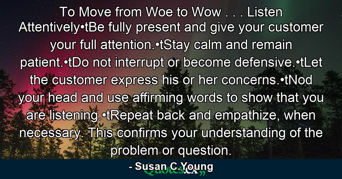 To Move from Woe to Wow . . . Listen Attentively•tBe fully present and give your customer your full attention.•tStay calm and remain patient.•tDo not interrupt or become defensive.•tLet the customer express his or her concerns.•tNod your head and use affirming words to show that you are listening.•tRepeat back and empathize, when necessary. This confirms your understanding of the problem or question. - Quote by Susan C.Young