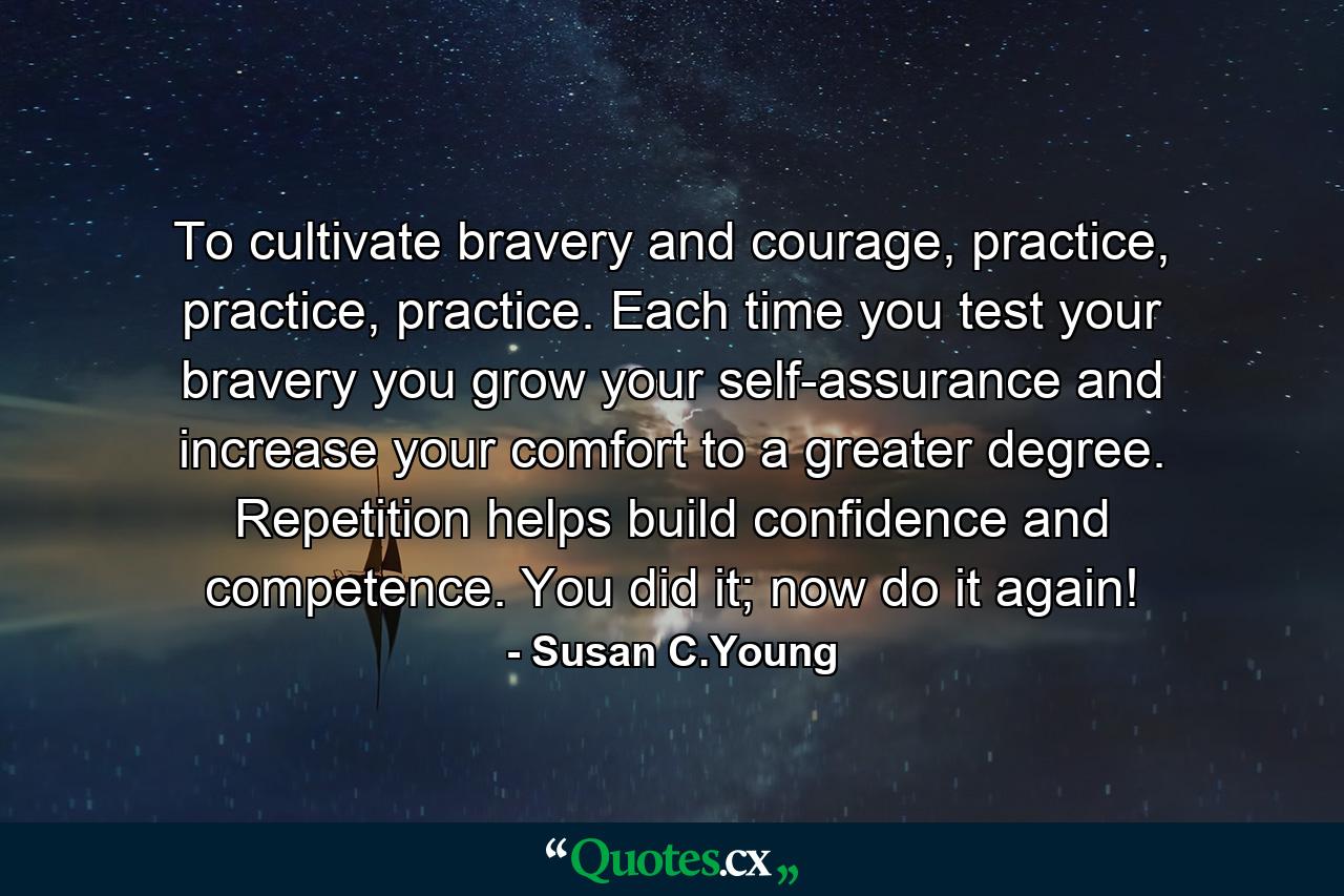 To cultivate bravery and courage, practice, practice, practice. Each time you test your bravery you grow your self-assurance and increase your comfort to a greater degree. Repetition helps build confidence and competence. You did it; now do it again! - Quote by Susan C.Young