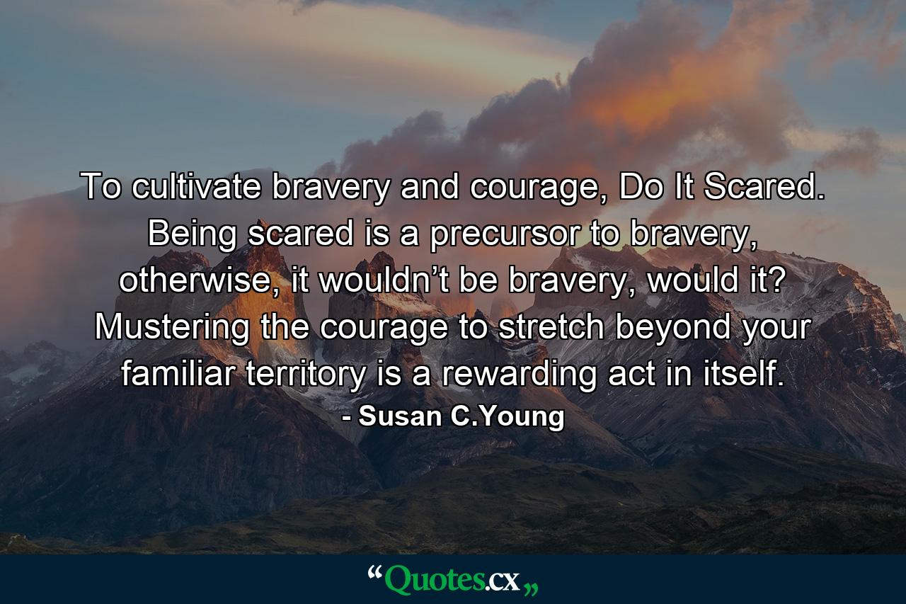 To cultivate bravery and courage, Do It Scared. Being scared is a precursor to bravery, otherwise, it wouldn’t be bravery, would it? Mustering the courage to stretch beyond your familiar territory is a rewarding act in itself. - Quote by Susan C.Young