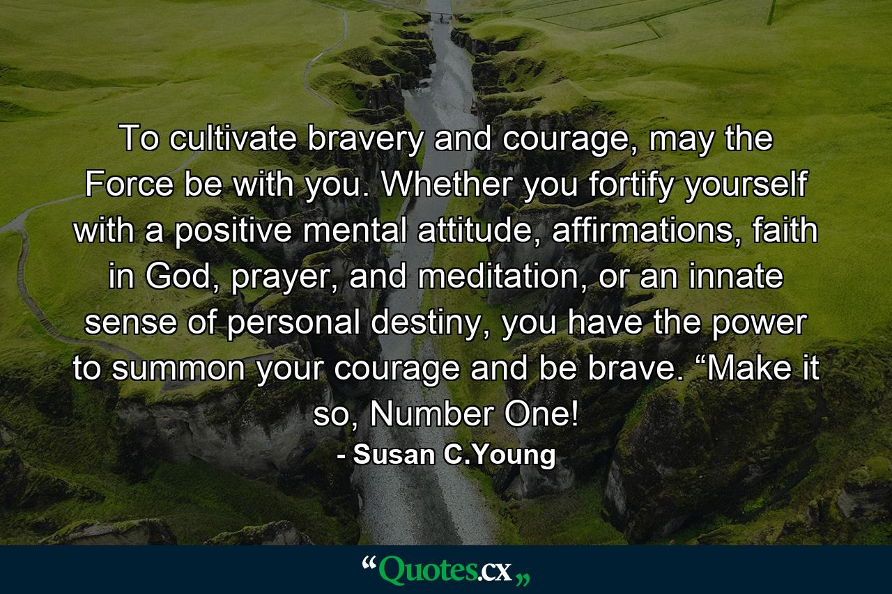 To cultivate bravery and courage, may the Force be with you. Whether you fortify yourself with a positive mental attitude, affirmations, faith in God, prayer, and meditation, or an innate sense of personal destiny, you have the power to summon your courage and be brave. “Make it so, Number One! - Quote by Susan C.Young