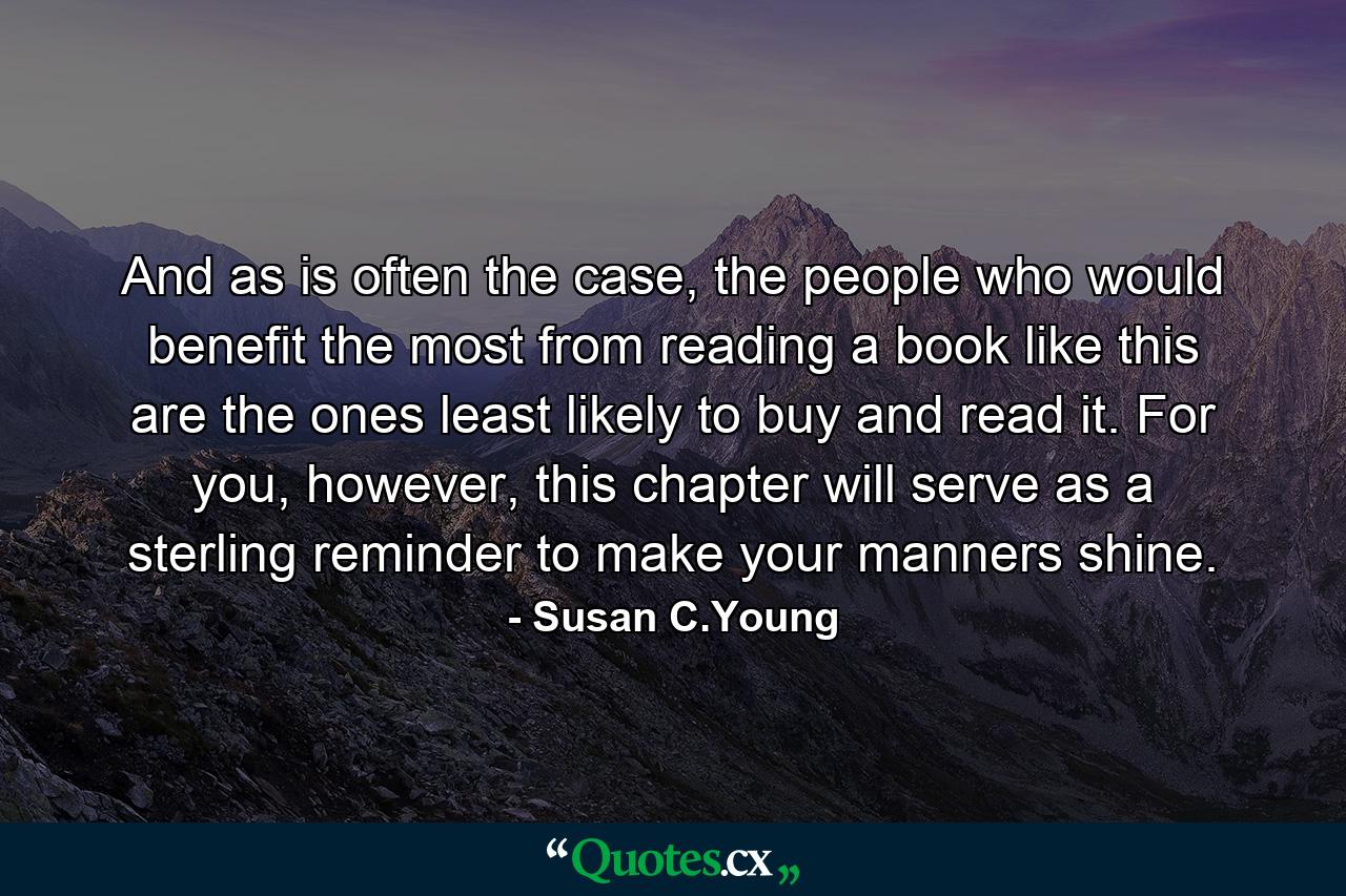 And as is often the case, the people who would benefit the most from reading a book like this are the ones least likely to buy and read it. For you, however, this chapter will serve as a sterling reminder to make your manners shine. - Quote by Susan C.Young