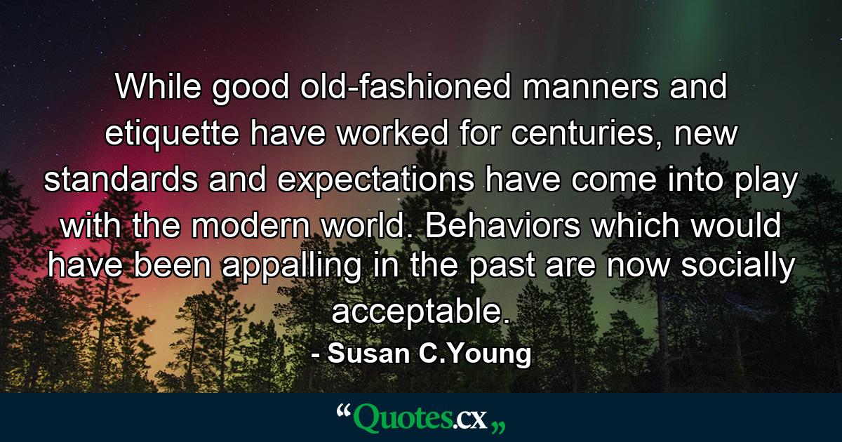 While good old-fashioned manners and etiquette have worked for centuries, new standards and expectations have come into play with the modern world. Behaviors which would have been appalling in the past are now socially acceptable. - Quote by Susan C.Young