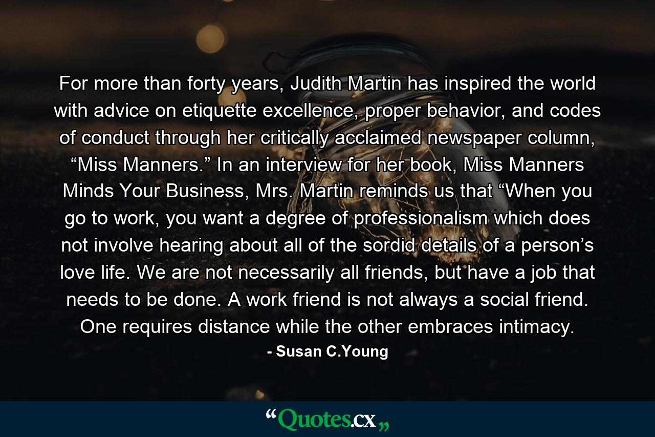 For more than forty years, Judith Martin has inspired the world with advice on etiquette excellence, proper behavior, and codes of conduct through her critically acclaimed newspaper column, “Miss Manners.” In an interview for her book, Miss Manners Minds Your Business, Mrs. Martin reminds us that “When you go to work, you want a degree of professionalism which does not involve hearing about all of the sordid details of a person’s love life. We are not necessarily all friends, but have a job that needs to be done. A work friend is not always a social friend. One requires distance while the other embraces intimacy. - Quote by Susan C.Young