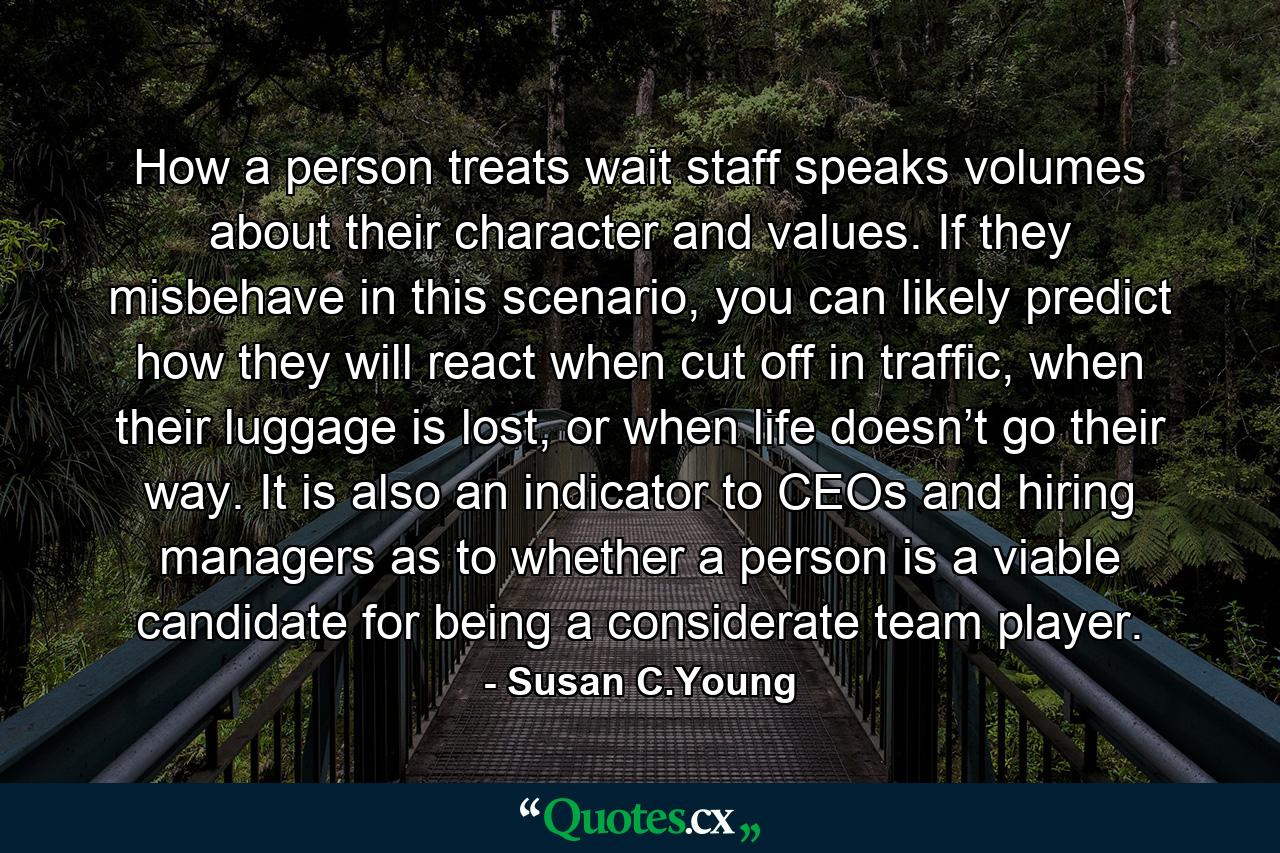 How a person treats wait staff speaks volumes about their character and values. If they misbehave in this scenario, you can likely predict how they will react when cut off in traffic, when their luggage is lost, or when life doesn’t go their way. It is also an indicator to CEOs and hiring managers as to whether a person is a viable candidate for being a considerate team player. - Quote by Susan C.Young