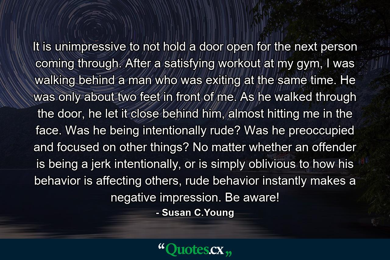 It is unimpressive to not hold a door open for the next person coming through. After a satisfying workout at my gym, I was walking behind a man who was exiting at the same time. He was only about two feet in front of me. As he walked through the door, he let it close behind him, almost hitting me in the face. Was he being intentionally rude? Was he preoccupied and focused on other things? No matter whether an offender is being a jerk intentionally, or is simply oblivious to how his behavior is affecting others, rude behavior instantly makes a negative impression. Be aware! - Quote by Susan C.Young