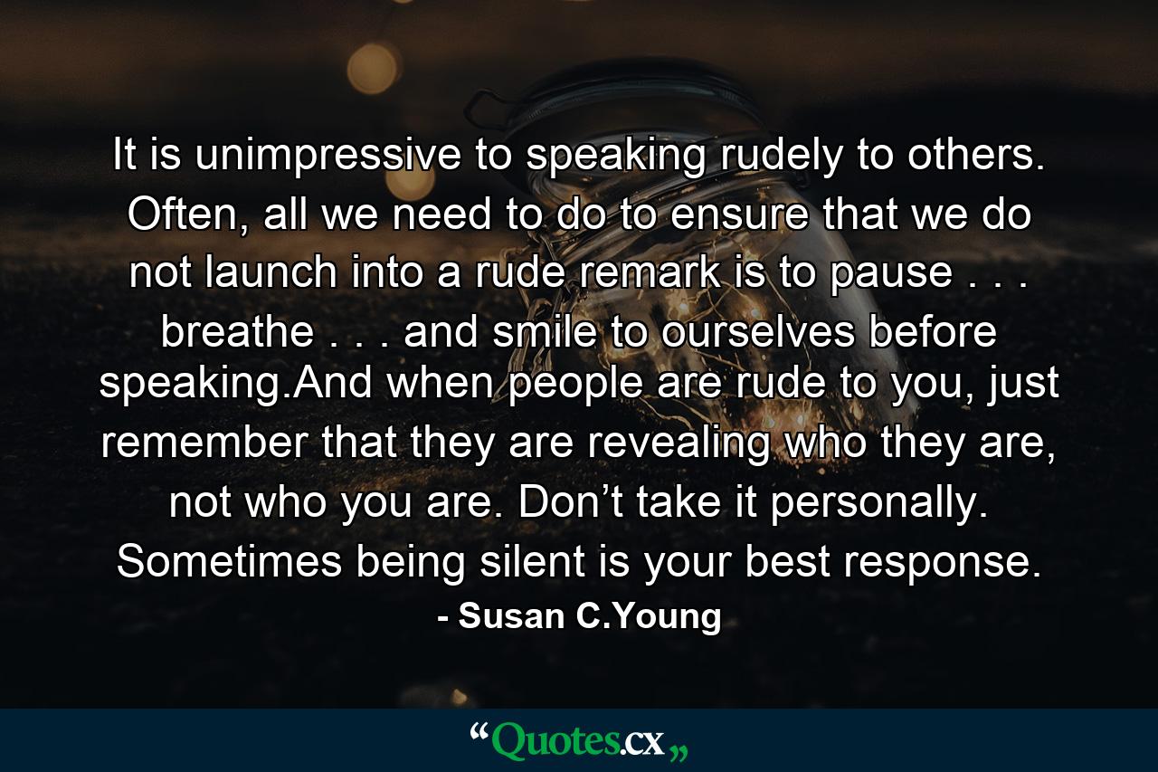 It is unimpressive to speaking rudely to others. Often, all we need to do to ensure that we do not launch into a rude remark is to pause . . . breathe . . . and smile to ourselves before speaking.And when people are rude to you, just remember that they are revealing who they are, not who you are. Don’t take it personally. Sometimes being silent is your best response. - Quote by Susan C.Young