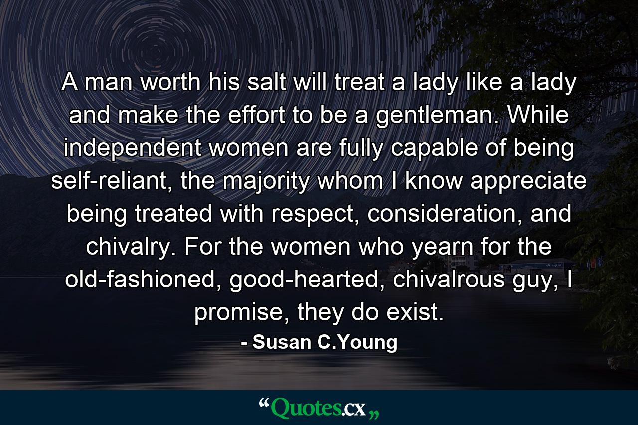 A man worth his salt will treat a lady like a lady and make the effort to be a gentleman. While independent women are fully capable of being self-reliant, the majority whom I know appreciate being treated with respect, consideration, and chivalry. For the women who yearn for the old-fashioned, good-hearted, chivalrous guy, I promise, they do exist. - Quote by Susan C.Young