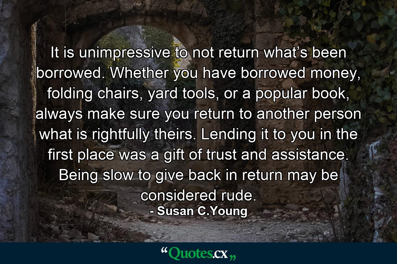 It is unimpressive to not return what’s been borrowed. Whether you have borrowed money, folding chairs, yard tools, or a popular book, always make sure you return to another person what is rightfully theirs. Lending it to you in the first place was a gift of trust and assistance. Being slow to give back in return may be considered rude. - Quote by Susan C.Young