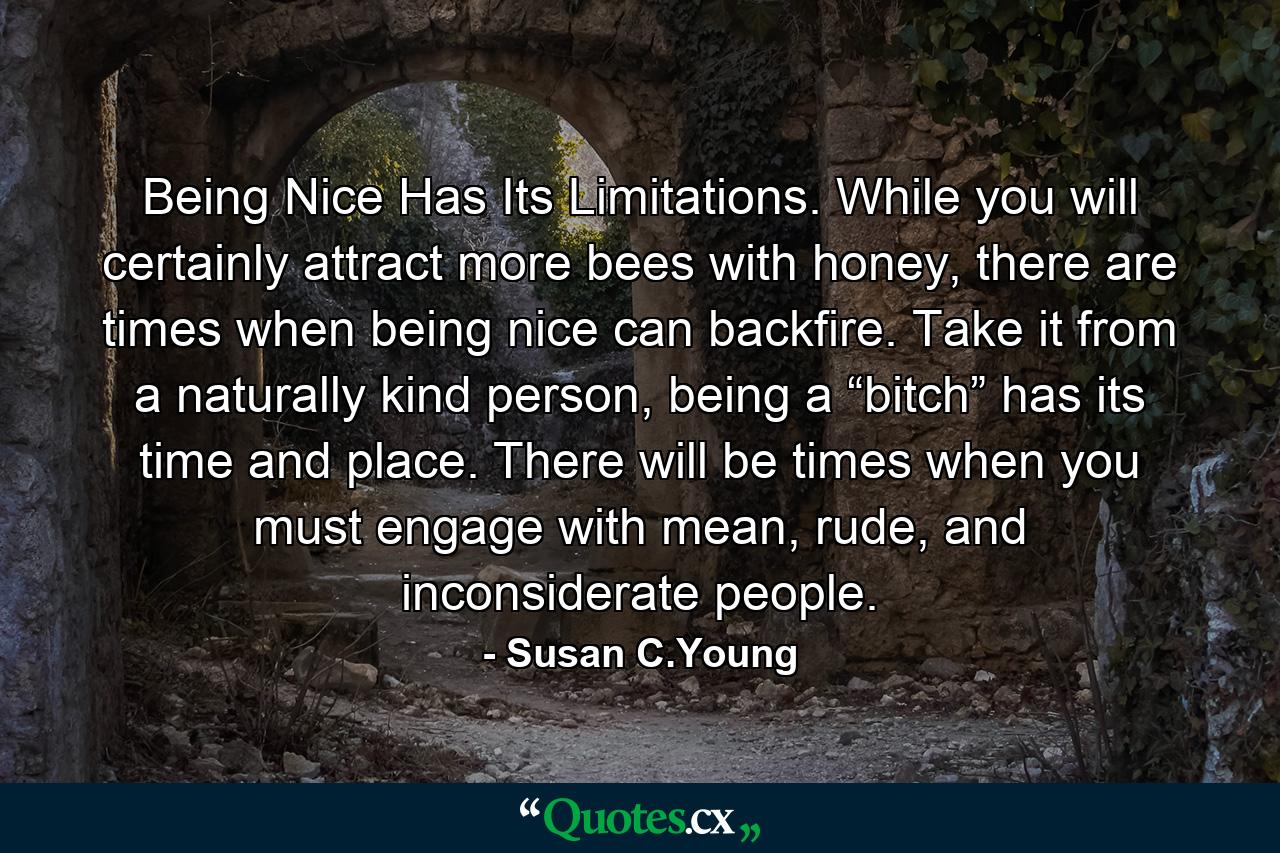 Being Nice Has Its Limitations. While you will certainly attract more bees with honey, there are times when being nice can backfire. Take it from a naturally kind person, being a “bitch” has its time and place. There will be times when you must engage with mean, rude, and inconsiderate people. - Quote by Susan C.Young