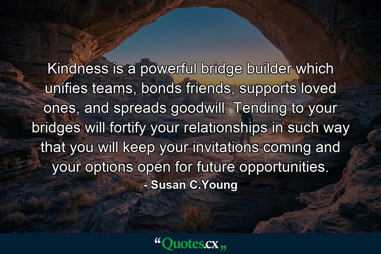 Kindness is a powerful bridge builder which unifies teams, bonds friends, supports loved ones, and spreads goodwill. Tending to your bridges will fortify your relationships in such way that you will keep your invitations coming and your options open for future opportunities. - Quote by Susan C.Young