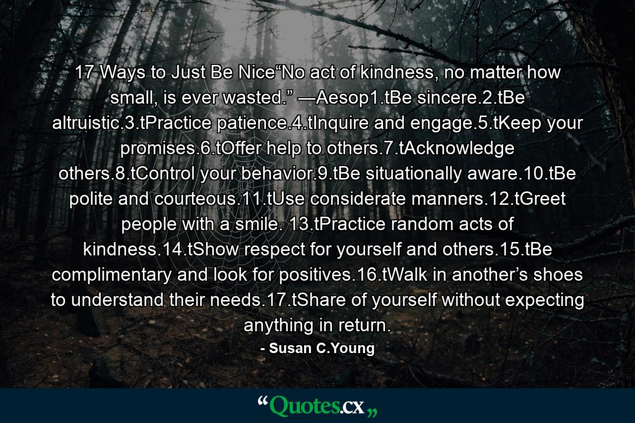 17 Ways to Just Be Nice“No act of kindness, no matter how small, is ever wasted.” ―Aesop1.tBe sincere.2.tBe altruistic.3.tPractice patience.4.tInquire and engage.5.tKeep your promises.6.tOffer help to others.7.tAcknowledge others.8.tControl your behavior.9.tBe situationally aware.10.tBe polite and courteous.11.tUse considerate manners.12.tGreet people with a smile. 13.tPractice random acts of kindness.14.tShow respect for yourself and others.15.tBe complimentary and look for positives.16.tWalk in another’s shoes to understand their needs.17.tShare of yourself without expecting anything in return. - Quote by Susan C.Young