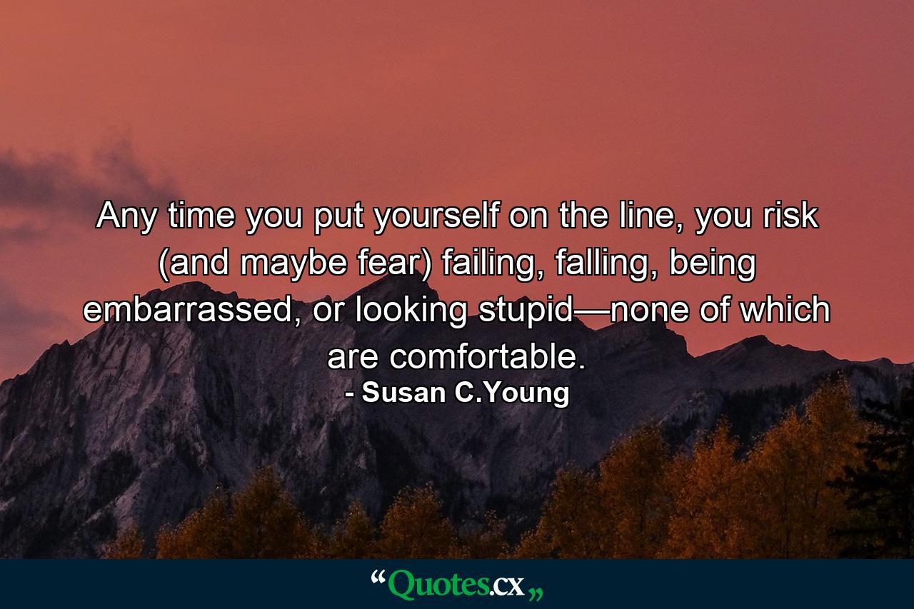 Any time you put yourself on the line, you risk (and maybe fear) failing, falling, being embarrassed, or looking stupid—none of which are comfortable. - Quote by Susan C.Young