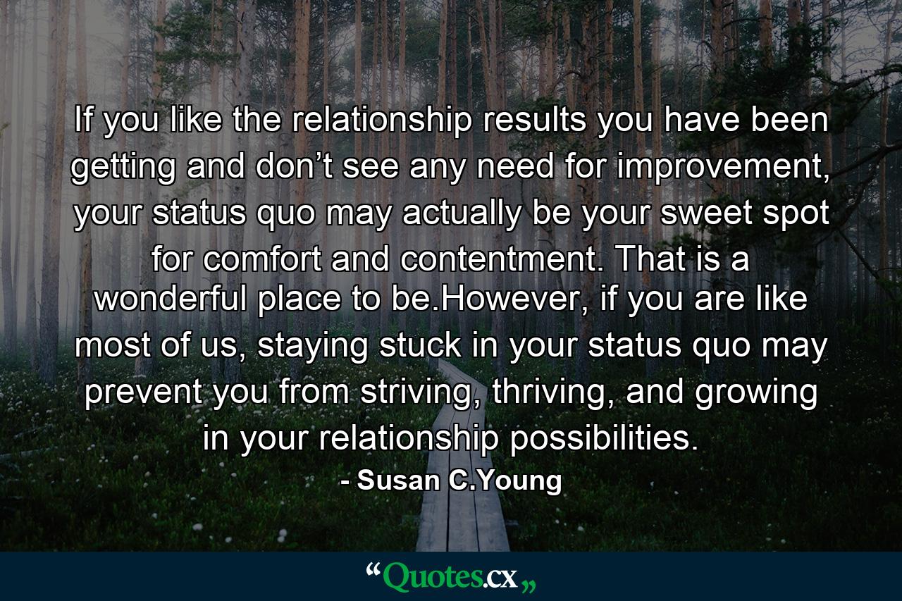 If you like the relationship results you have been getting and don’t see any need for improvement, your status quo may actually be your sweet spot for comfort and contentment. That is a wonderful place to be.However, if you are like most of us, staying stuck in your status quo may prevent you from striving, thriving, and growing in your relationship possibilities. - Quote by Susan C.Young