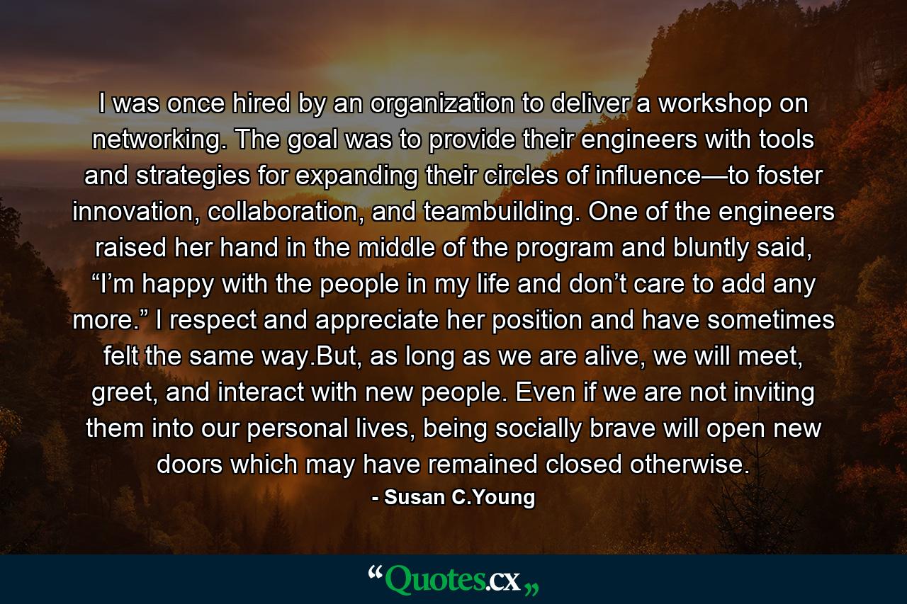 I was once hired by an organization to deliver a workshop on networking. The goal was to provide their engineers with tools and strategies for expanding their circles of influence—to foster innovation, collaboration, and teambuilding. One of the engineers raised her hand in the middle of the program and bluntly said, “I’m happy with the people in my life and don’t care to add any more.” I respect and appreciate her position and have sometimes felt the same way.But, as long as we are alive, we will meet, greet, and interact with new people. Even if we are not inviting them into our personal lives, being socially brave will open new doors which may have remained closed otherwise. - Quote by Susan C.Young