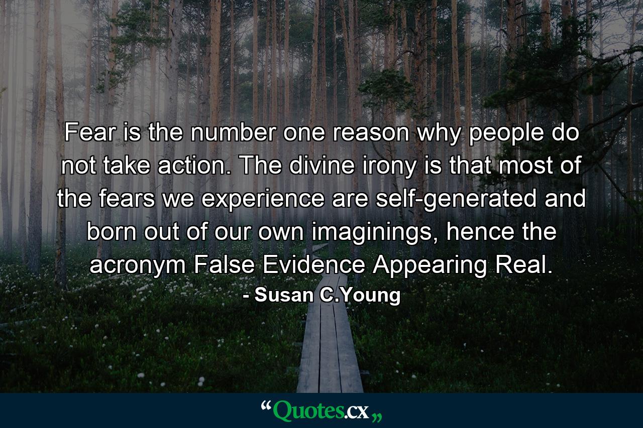 Fear is the number one reason why people do not take action. The divine irony is that most of the fears we experience are self-generated and born out of our own imaginings, hence the acronym False Evidence Appearing Real. - Quote by Susan C.Young