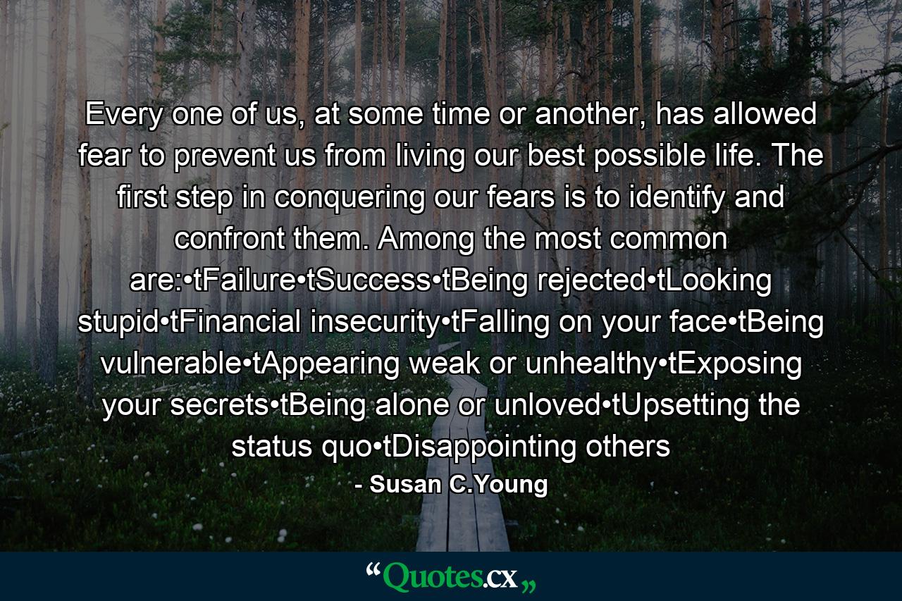 Every one of us, at some time or another, has allowed fear to prevent us from living our best possible life. The first step in conquering our fears is to identify and confront them. Among the most common are:•tFailure•tSuccess•tBeing rejected•tLooking stupid•tFinancial insecurity•tFalling on your face•tBeing vulnerable•tAppearing weak or unhealthy•tExposing your secrets•tBeing alone or unloved•tUpsetting the status quo•tDisappointing others - Quote by Susan C.Young