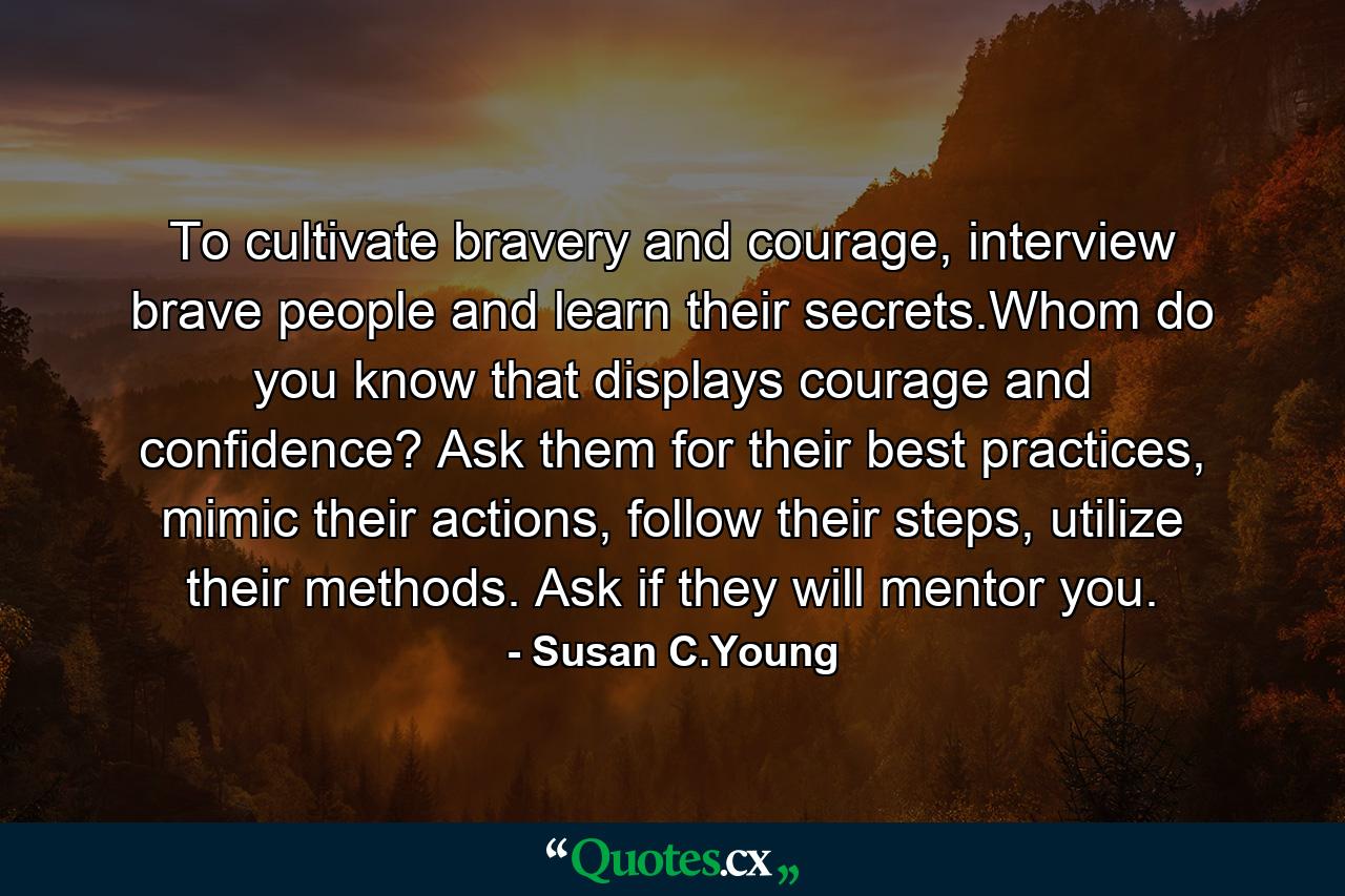 To cultivate bravery and courage, interview brave people and learn their secrets.Whom do you know that displays courage and confidence? Ask them for their best practices, mimic their actions, follow their steps, utilize their methods. Ask if they will mentor you. - Quote by Susan C.Young