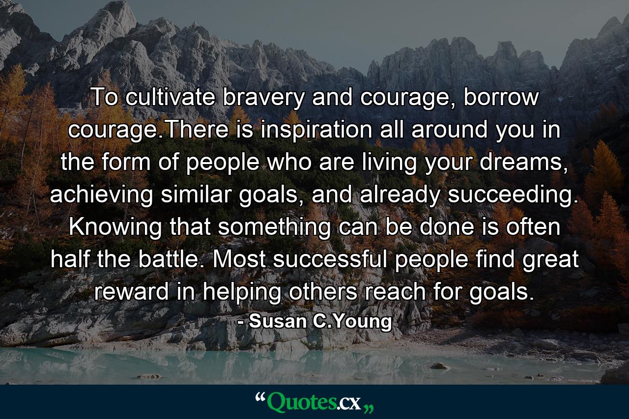 To cultivate bravery and courage, borrow courage.There is inspiration all around you in the form of people who are living your dreams, achieving similar goals, and already succeeding. Knowing that something can be done is often half the battle. Most successful people find great reward in helping others reach for goals. - Quote by Susan C.Young