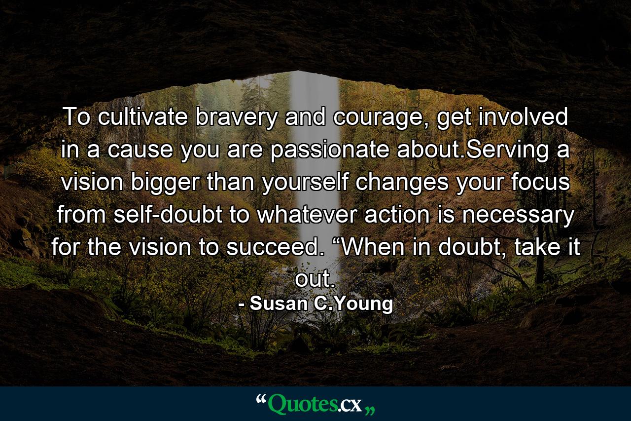 To cultivate bravery and courage, get involved in a cause you are passionate about.Serving a vision bigger than yourself changes your focus from self-doubt to whatever action is necessary for the vision to succeed. “When in doubt, take it out. - Quote by Susan C.Young