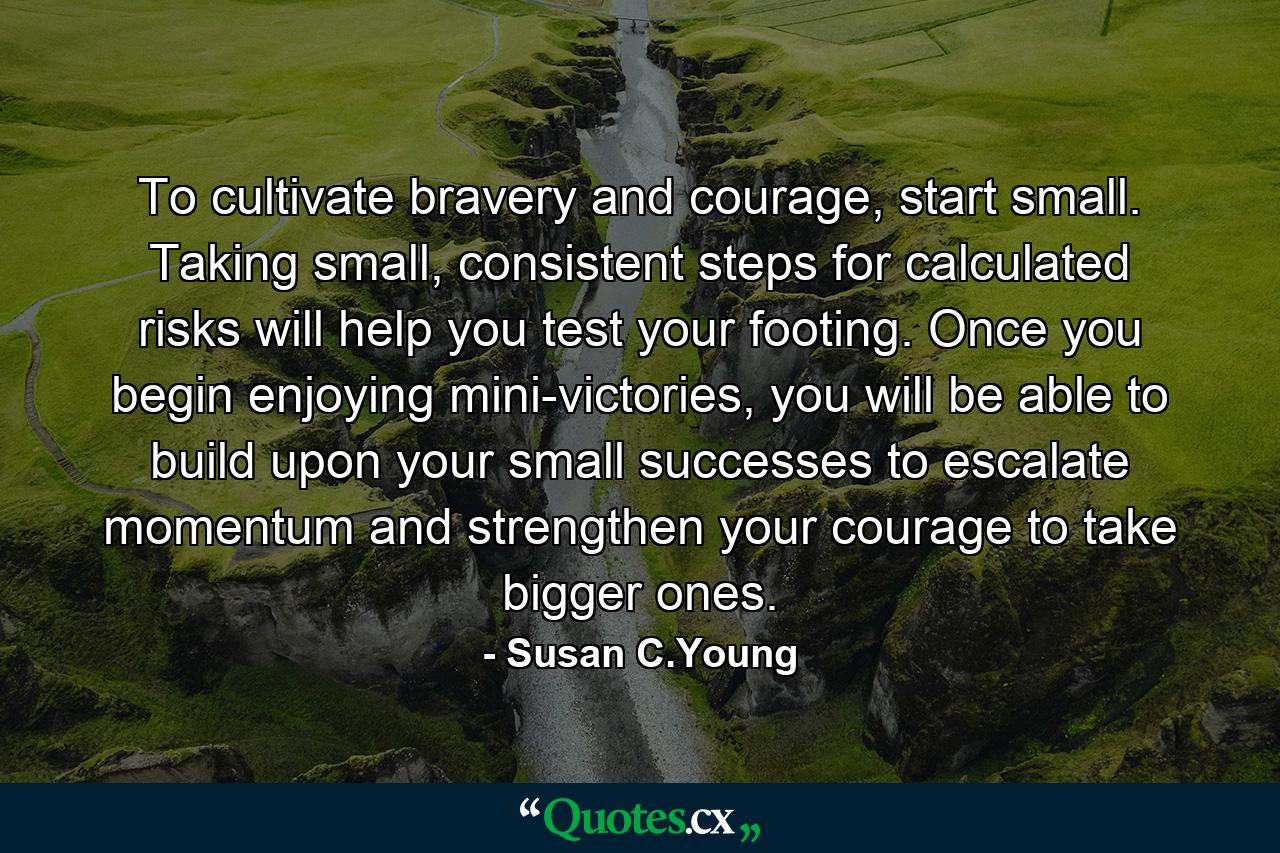 To cultivate bravery and courage, start small. Taking small, consistent steps for calculated risks will help you test your footing. Once you begin enjoying mini-victories, you will be able to build upon your small successes to escalate momentum and strengthen your courage to take bigger ones. - Quote by Susan C.Young