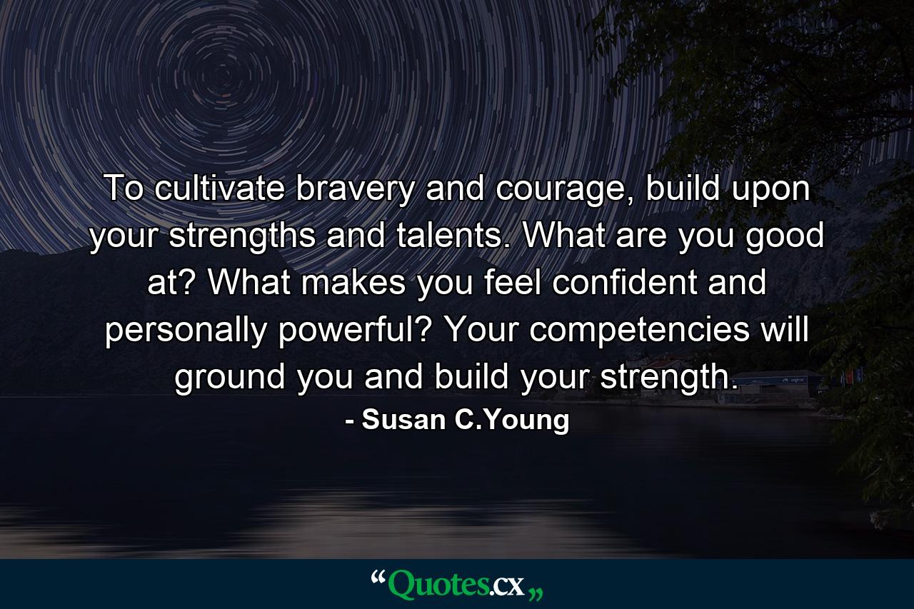 To cultivate bravery and courage, build upon your strengths and talents. What are you good at? What makes you feel confident and personally powerful? Your competencies will ground you and build your strength. - Quote by Susan C.Young