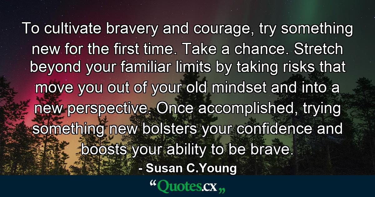 To cultivate bravery and courage, try something new for the first time. Take a chance. Stretch beyond your familiar limits by taking risks that move you out of your old mindset and into a new perspective. Once accomplished, trying something new bolsters your confidence and boosts your ability to be brave. - Quote by Susan C.Young