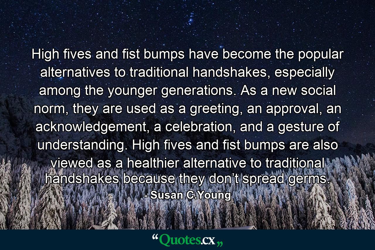High fives and fist bumps have become the popular alternatives to traditional handshakes, especially among the younger generations. As a new social norm, they are used as a greeting, an approval, an acknowledgement, a celebration, and a gesture of understanding. High fives and fist bumps are also viewed as a healthier alternative to traditional handshakes because they don’t spread germs. - Quote by Susan C.Young