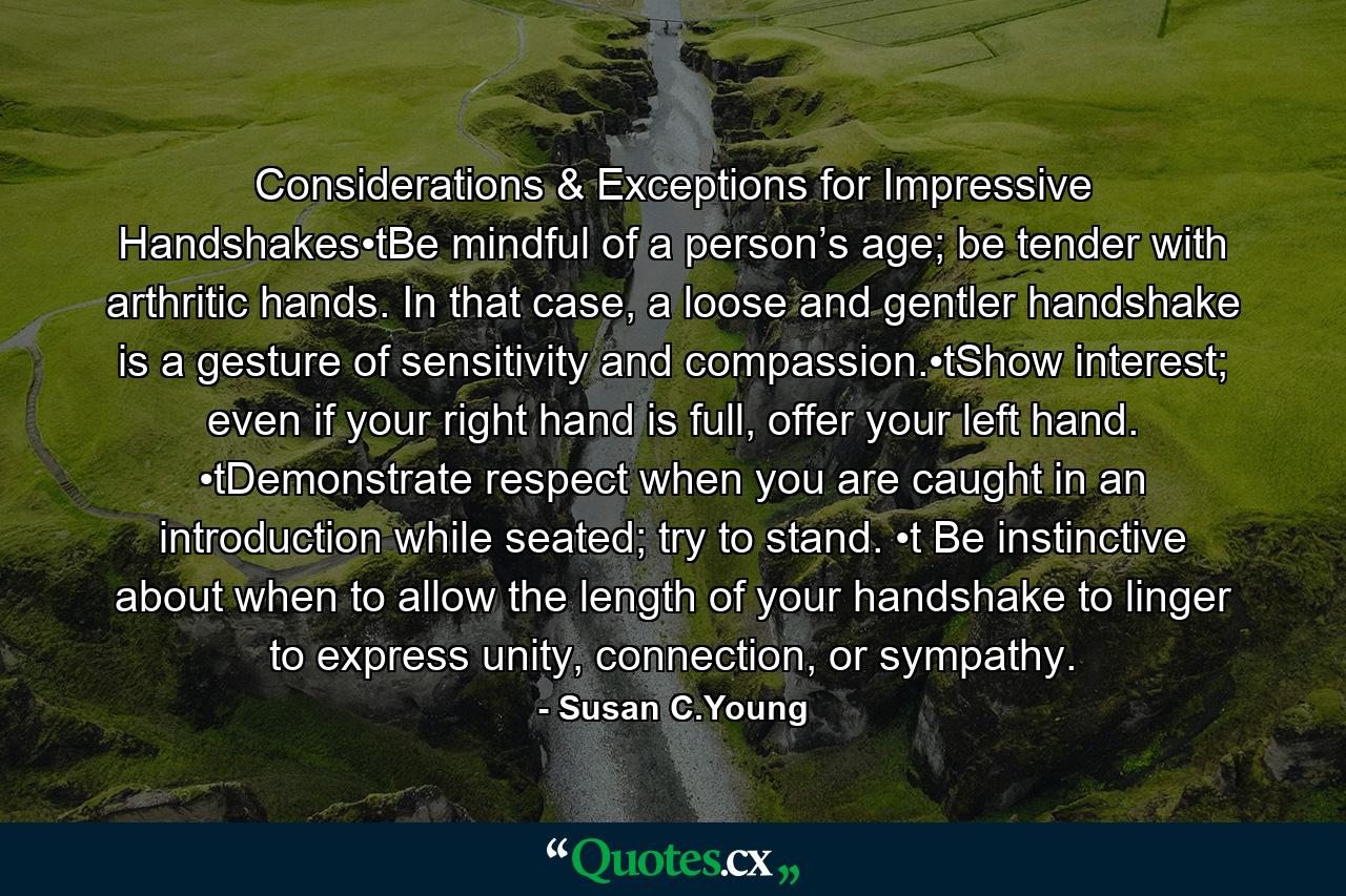 Considerations & Exceptions for Impressive Handshakes•tBe mindful of a person’s age; be tender with arthritic hands. In that case, a loose and gentler handshake is a gesture of sensitivity and compassion.•tShow interest; even if your right hand is full, offer your left hand. •tDemonstrate respect when you are caught in an introduction while seated; try to stand. •t Be instinctive about when to allow the length of your handshake to linger to express unity, connection, or sympathy. - Quote by Susan C.Young