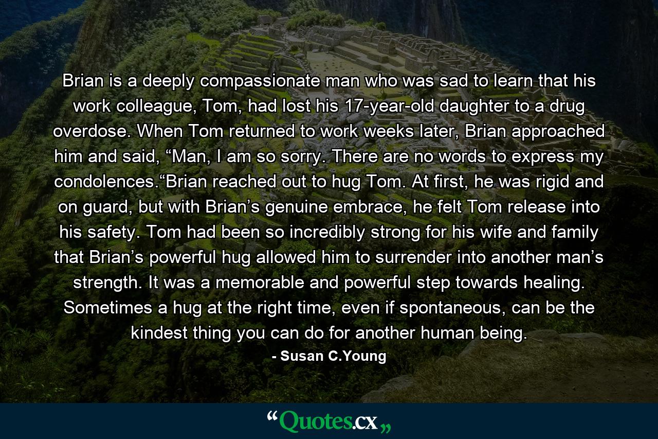 Brian is a deeply compassionate man who was sad to learn that his work colleague, Tom, had lost his 17-year-old daughter to a drug overdose. When Tom returned to work weeks later, Brian approached him and said, “Man, I am so sorry. There are no words to express my condolences.“Brian reached out to hug Tom. At first, he was rigid and on guard, but with Brian’s genuine embrace, he felt Tom release into his safety. Tom had been so incredibly strong for his wife and family that Brian’s powerful hug allowed him to surrender into another man’s strength. It was a memorable and powerful step towards healing. Sometimes a hug at the right time, even if spontaneous, can be the kindest thing you can do for another human being. - Quote by Susan C.Young