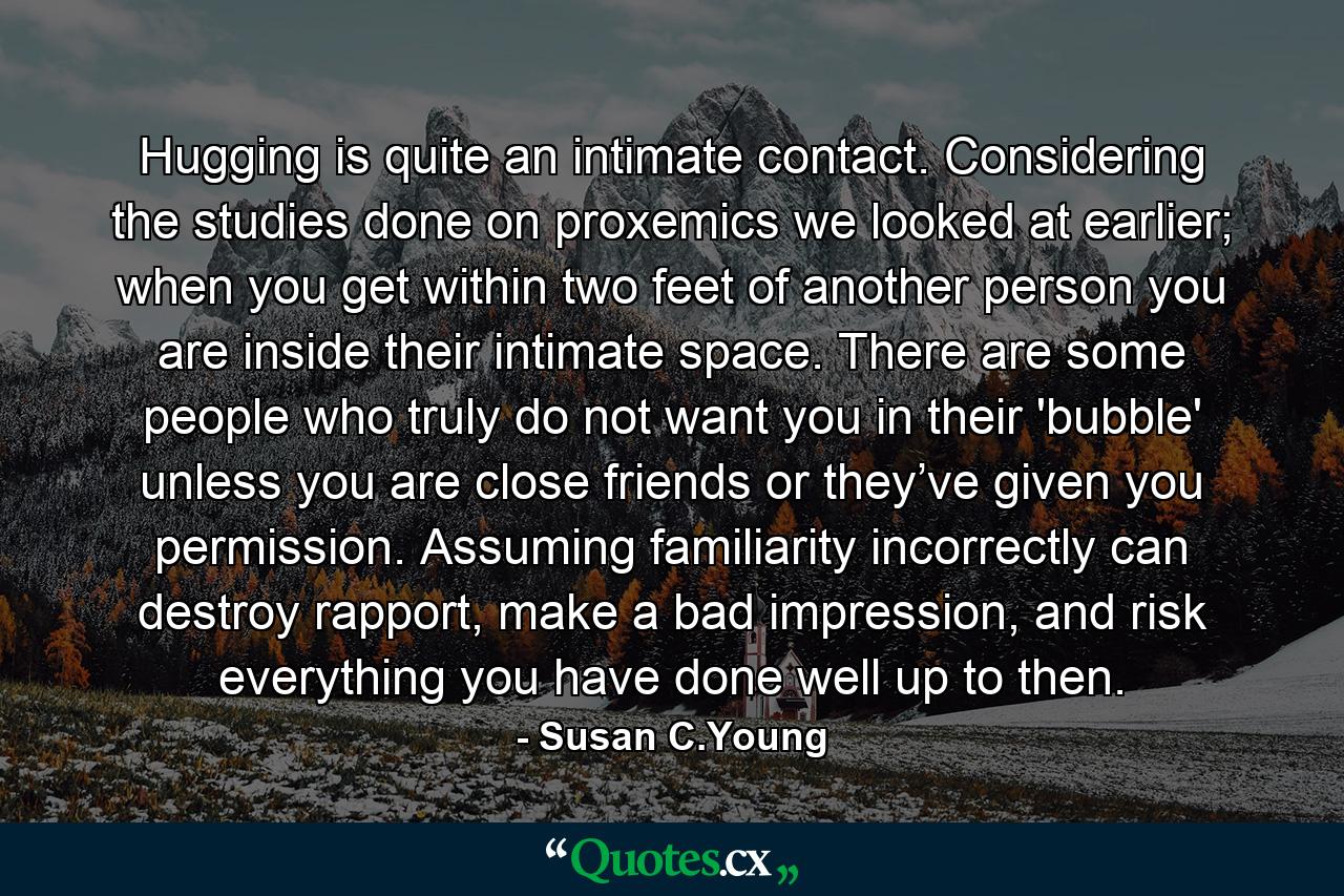 Hugging is quite an intimate contact. Considering the studies done on proxemics we looked at earlier; when you get within two feet of another person you are inside their intimate space. There are some people who truly do not want you in their 'bubble' unless you are close friends or they’ve given you permission. Assuming familiarity incorrectly can destroy rapport, make a bad impression, and risk everything you have done well up to then. - Quote by Susan C.Young