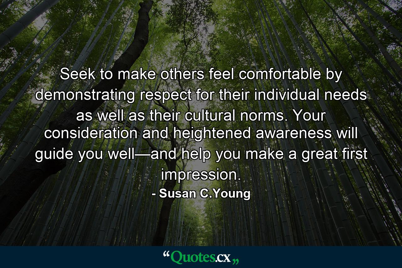 Seek to make others feel comfortable by demonstrating respect for their individual needs as well as their cultural norms. Your consideration and heightened awareness will guide you well—and help you make a great first impression. - Quote by Susan C.Young