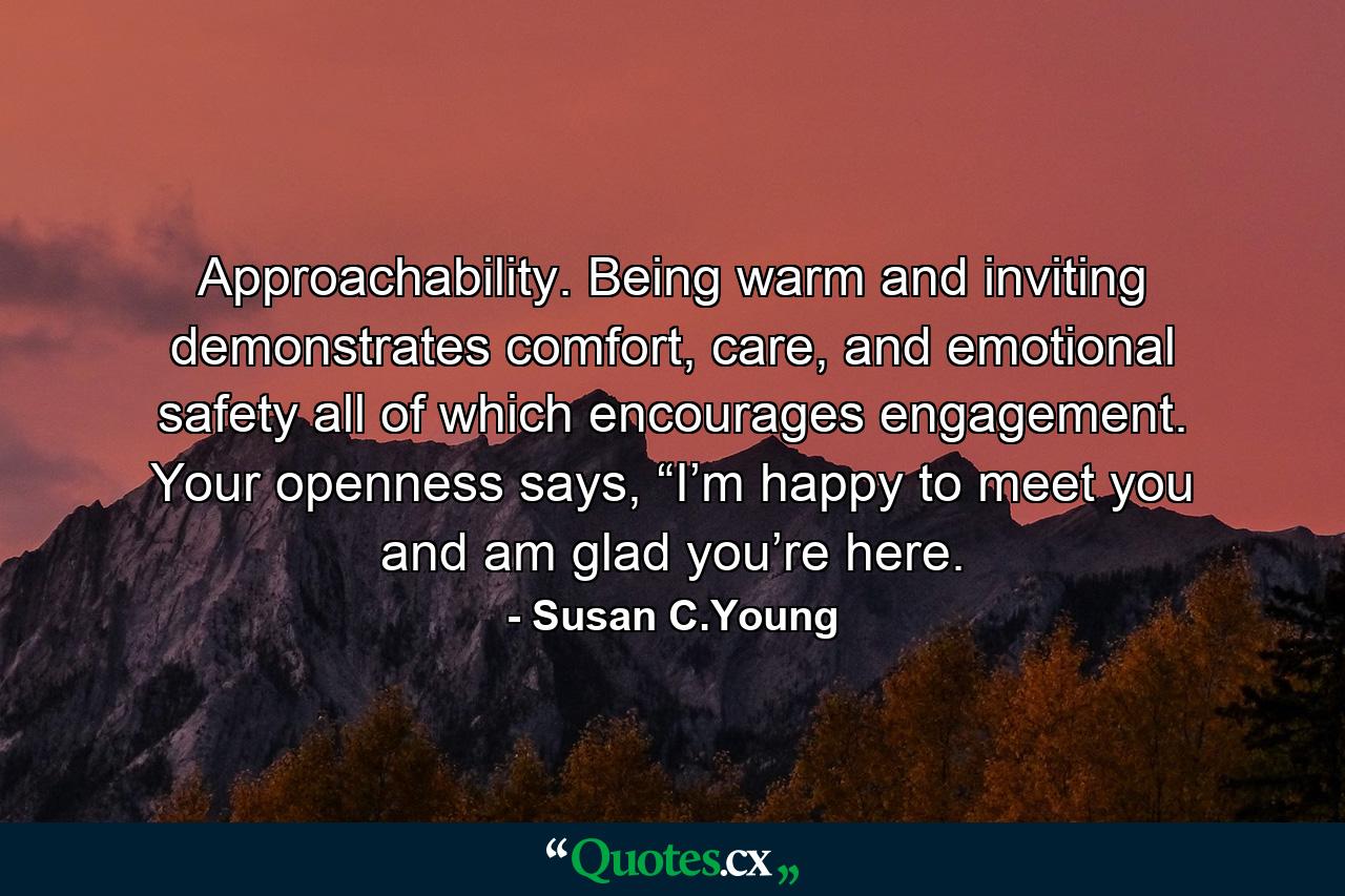 Approachability. Being warm and inviting demonstrates comfort, care, and emotional safety all of which encourages engagement. Your openness says, “I’m happy to meet you and am glad you’re here. - Quote by Susan C.Young