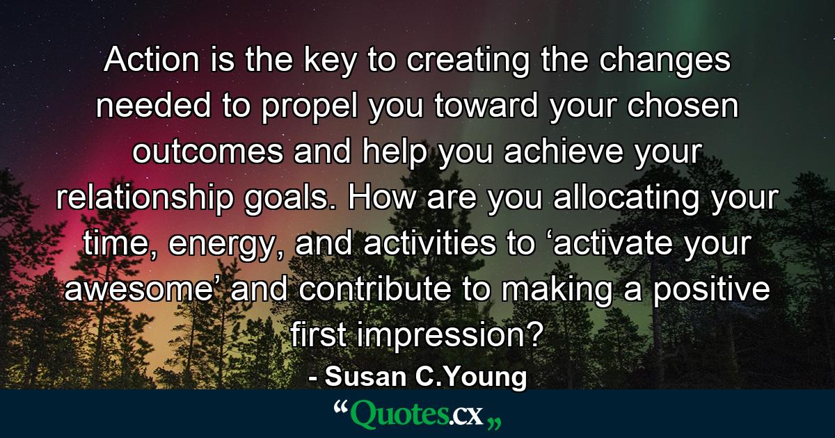 Action is the key to creating the changes needed to propel you toward your chosen outcomes and help you achieve your relationship goals. How are you allocating your time, energy, and activities to ‘activate your awesome’ and contribute to making a positive first impression? - Quote by Susan C.Young