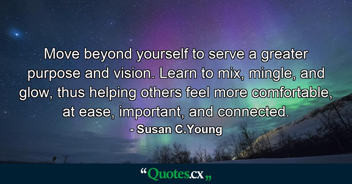 Move beyond yourself to serve a greater purpose and vision. Learn to mix, mingle, and glow, thus helping others feel more comfortable, at ease, important, and connected. - Quote by Susan C.Young