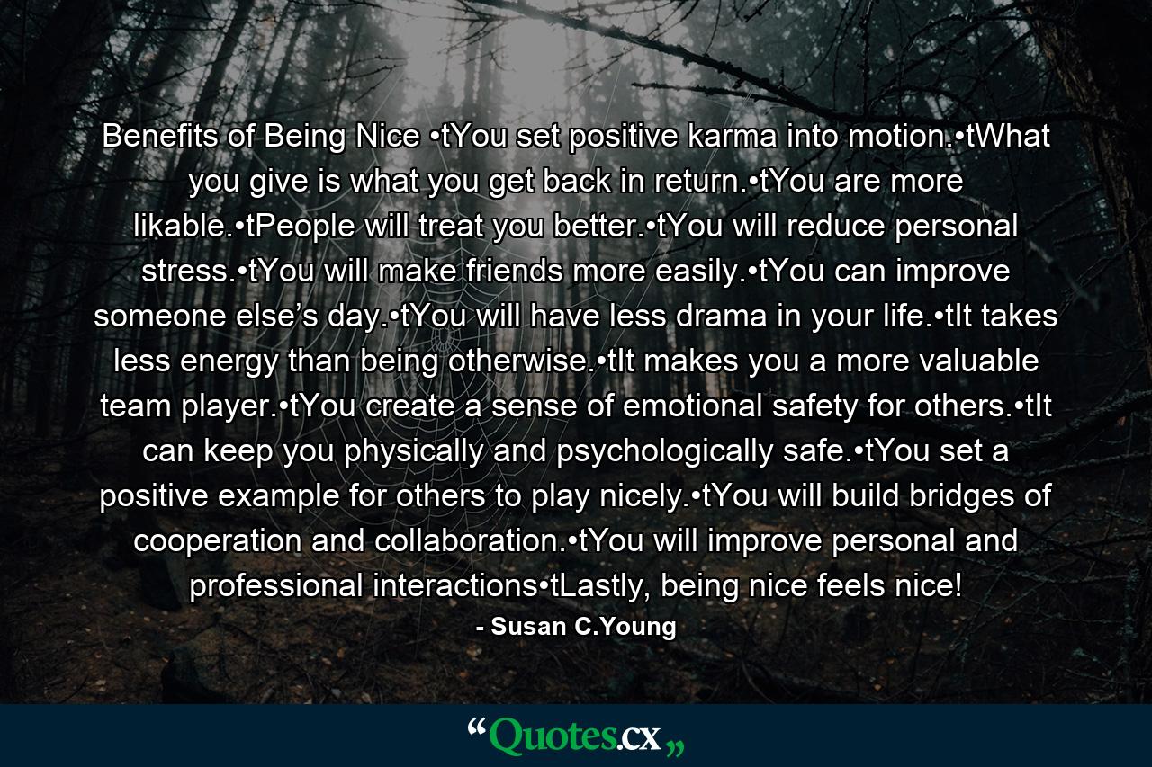 Benefits of Being Nice •tYou set positive karma into motion.•tWhat you give is what you get back in return.•tYou are more likable.•tPeople will treat you better.•tYou will reduce personal stress.•tYou will make friends more easily.•tYou can improve someone else’s day.•tYou will have less drama in your life.•tIt takes less energy than being otherwise.•tIt makes you a more valuable team player.•tYou create a sense of emotional safety for others.•tIt can keep you physically and psychologically safe.•tYou set a positive example for others to play nicely.•tYou will build bridges of cooperation and collaboration.•tYou will improve personal and professional interactions•tLastly, being nice feels nice! - Quote by Susan C.Young