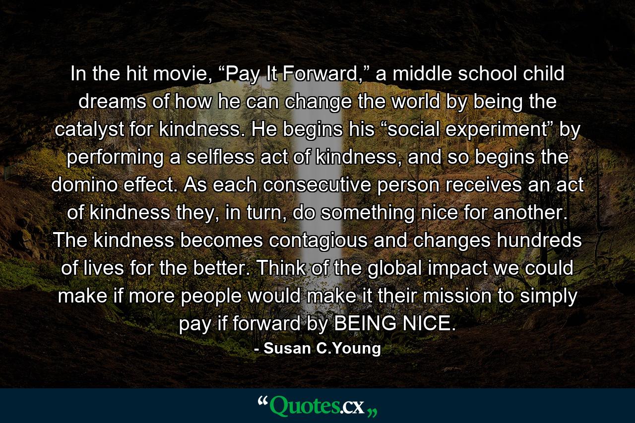 In the hit movie, “Pay It Forward,” a middle school child dreams of how he can change the world by being the catalyst for kindness. He begins his “social experiment” by performing a selfless act of kindness, and so begins the domino effect. As each consecutive person receives an act of kindness they, in turn, do something nice for another. The kindness becomes contagious and changes hundreds of lives for the better. Think of the global impact we could make if more people would make it their mission to simply pay if forward by BEING NICE. - Quote by Susan C.Young