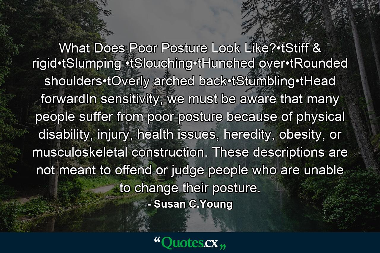 What Does Poor Posture Look Like?•tStiff & rigid•tSlumping •tSlouching•tHunched over•tRounded shoulders•tOverly arched back•tStumbling•tHead forwardIn sensitivity, we must be aware that many people suffer from poor posture because of physical disability, injury, health issues, heredity, obesity, or musculoskeletal construction. These descriptions are not meant to offend or judge people who are unable to change their posture. - Quote by Susan C.Young