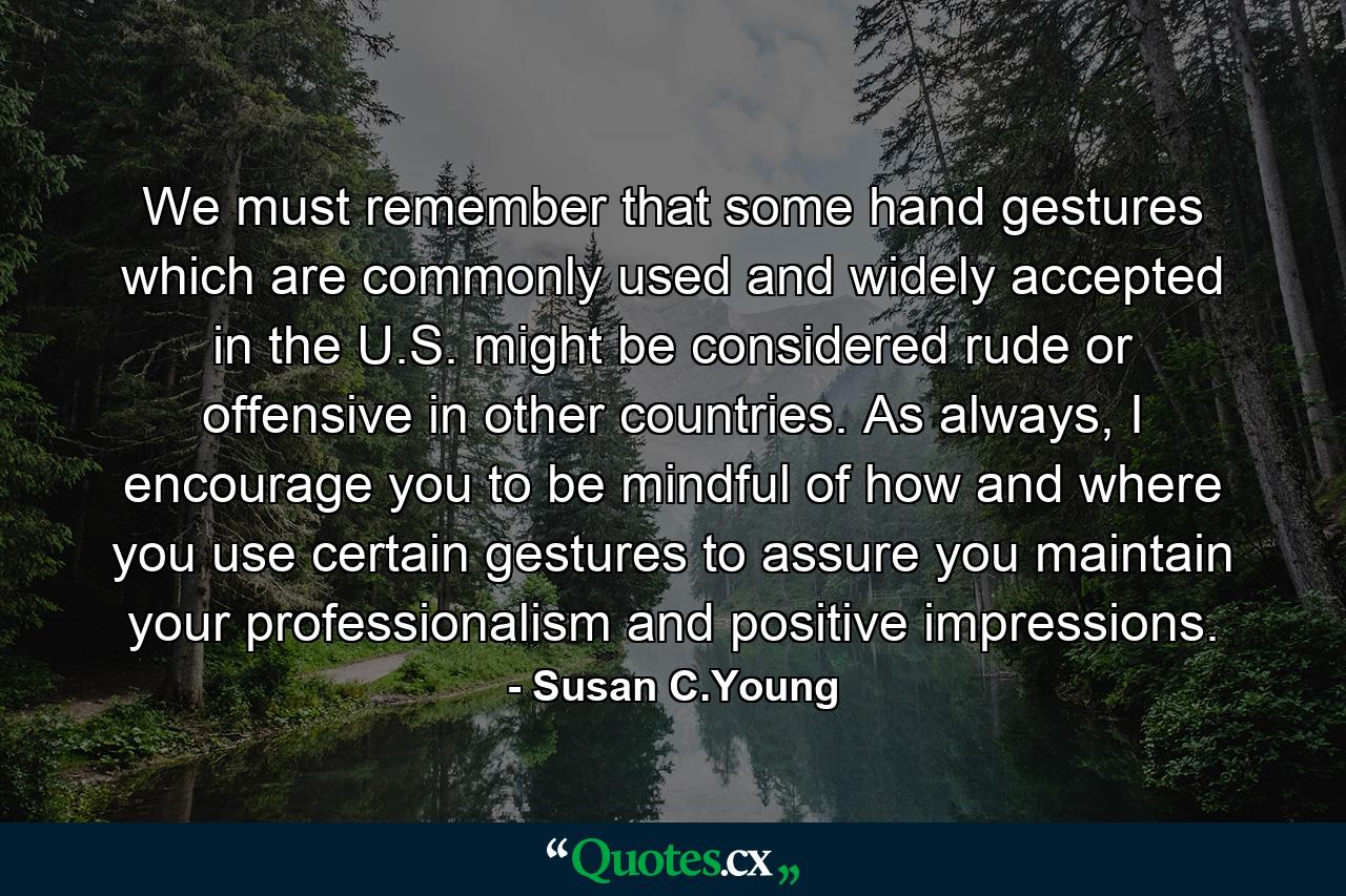 We must remember that some hand gestures which are commonly used and widely accepted in the U.S. might be considered rude or offensive in other countries. As always, I encourage you to be mindful of how and where you use certain gestures to assure you maintain your professionalism and positive impressions. - Quote by Susan C.Young