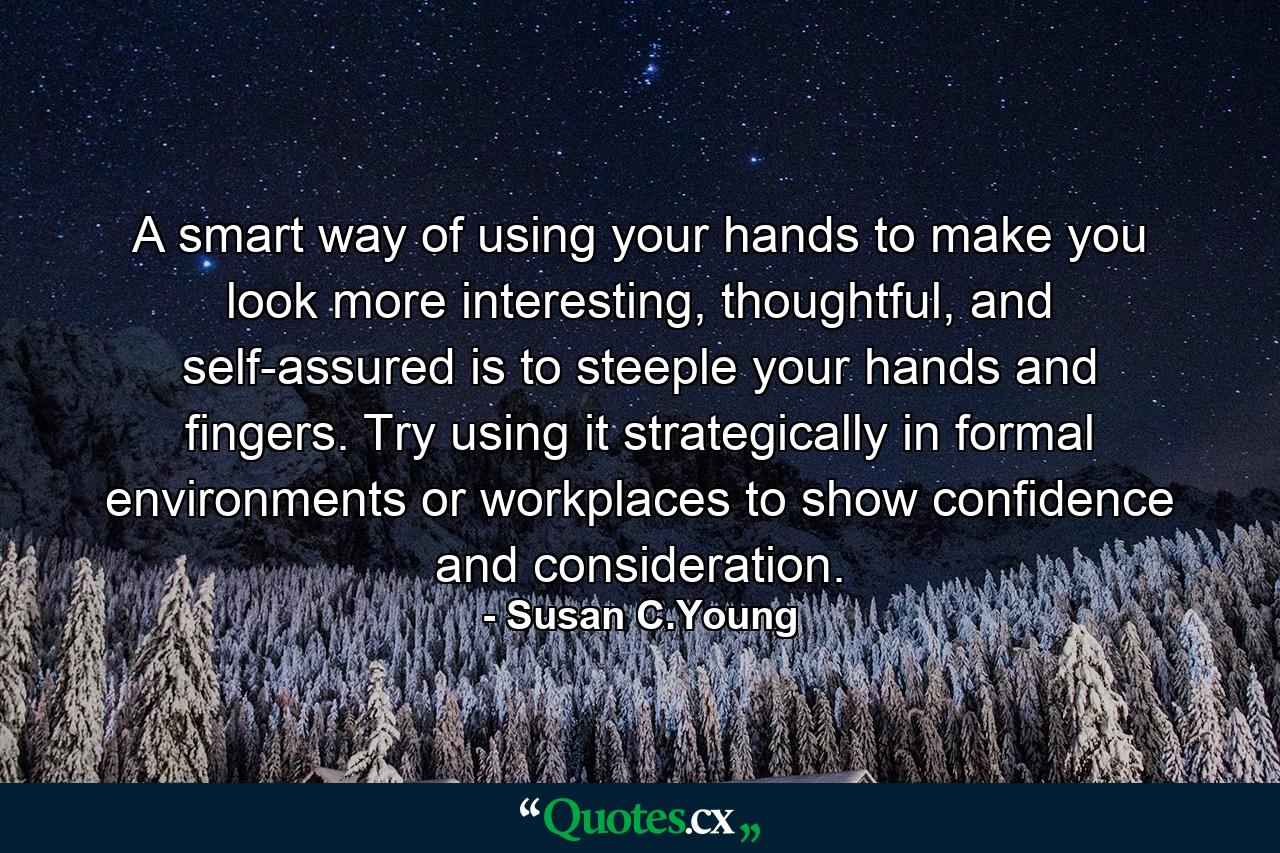 A smart way of using your hands to make you look more interesting, thoughtful, and self-assured is to steeple your hands and fingers. Try using it strategically in formal environments or workplaces to show confidence and consideration. - Quote by Susan C.Young