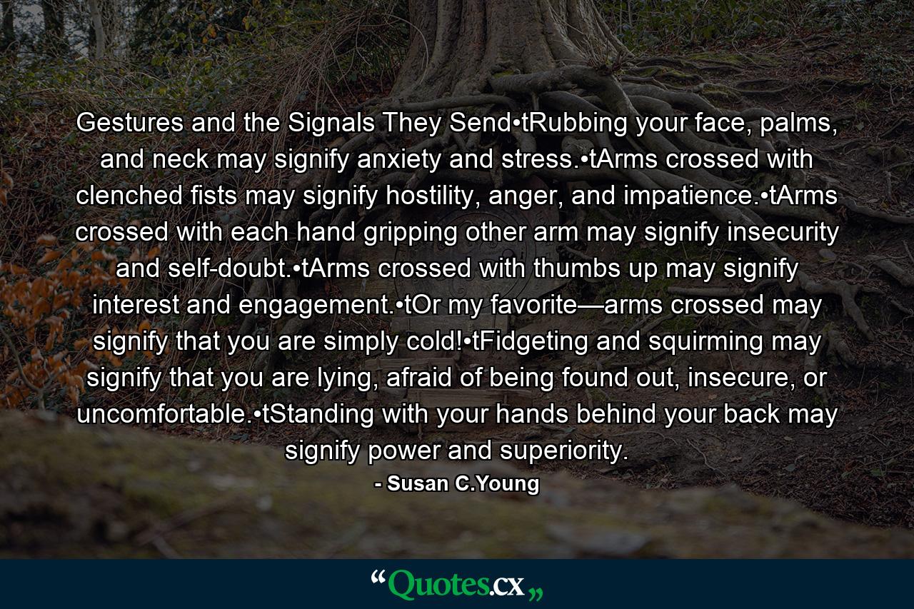 Gestures and the Signals They Send•tRubbing your face, palms, and neck may signify anxiety and stress.•tArms crossed with clenched fists may signify hostility, anger, and impatience.•tArms crossed with each hand gripping other arm may signify insecurity and self-doubt.•tArms crossed with thumbs up may signify interest and engagement.•tOr my favorite—arms crossed may signify that you are simply cold!•tFidgeting and squirming may signify that you are lying, afraid of being found out, insecure, or uncomfortable.•tStanding with your hands behind your back may signify power and superiority. - Quote by Susan C.Young