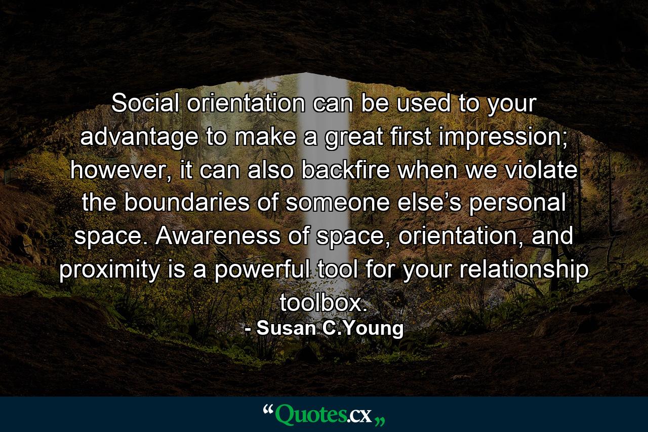 Social orientation can be used to your advantage to make a great first impression; however, it can also backfire when we violate the boundaries of someone else’s personal space. Awareness of space, orientation, and proximity is a powerful tool for your relationship toolbox. - Quote by Susan C.Young