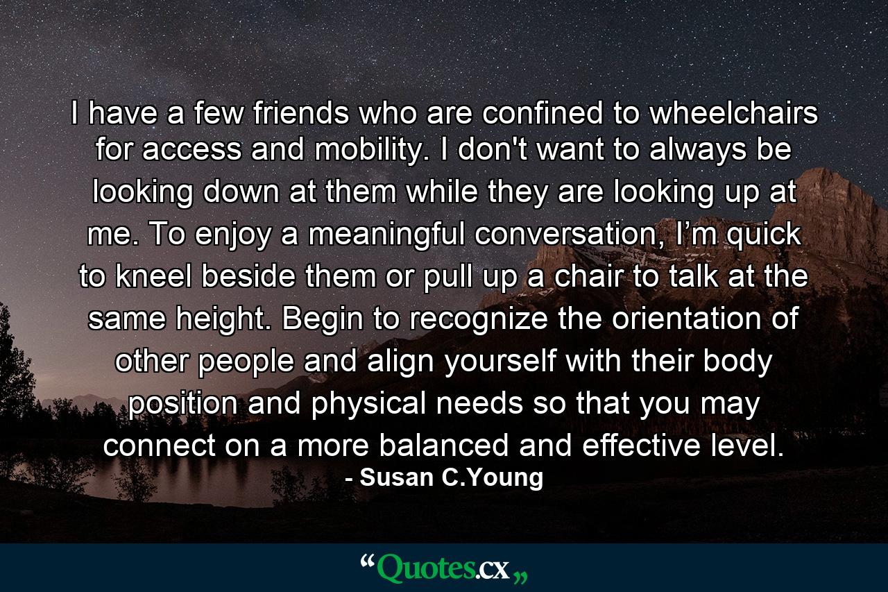 I have a few friends who are confined to wheelchairs for access and mobility. I don't want to always be looking down at them while they are looking up at me. To enjoy a meaningful conversation, I’m quick to kneel beside them or pull up a chair to talk at the same height. Begin to recognize the orientation of other people and align yourself with their body position and physical needs so that you may connect on a more balanced and effective level. - Quote by Susan C.Young